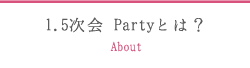 1.5次会 Partyとは？ About