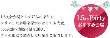 1.5次会Partyおすすめ会場 1.5次会か以上として好みの条件をクリアした会場を探すのはとても大変。300店舗を実際に足を運び、プロの視点で調査した店舗をご案内します。