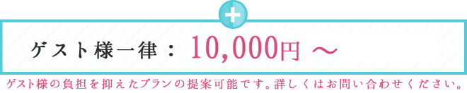 ゲスト様一律：7,000円～ ゲスト様の負担を抑えたプランも提案可能です。詳しくはお問い合わせください。